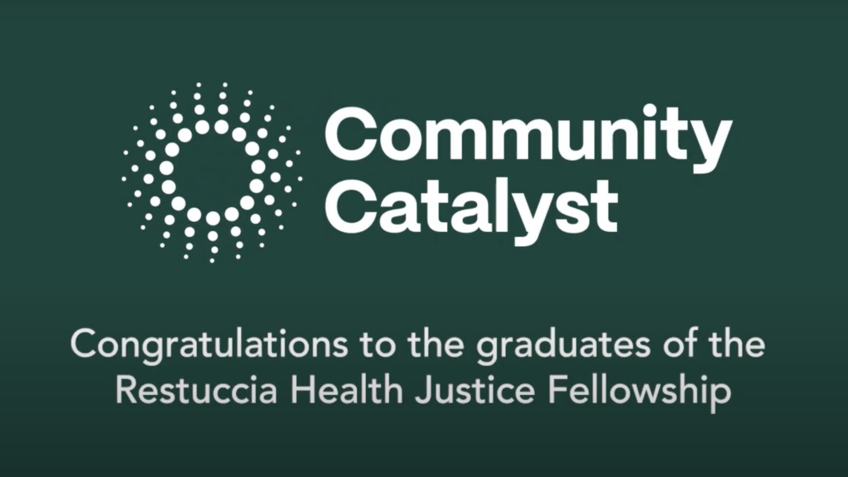 White text accompanies the Community Catalyst logo against a dark green background. The logo is a circle with radiating dots beside the organization name, Community Catalyst. The text below the logo and organization name reads: Congratulations to the graduates of the Restuccia Health Justice Fellowship.